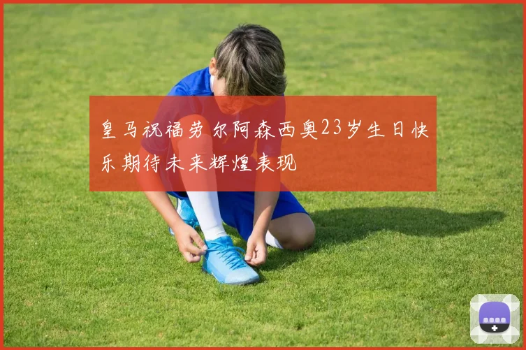 皇马祝福劳尔阿森西奥23岁生日快乐期待未来辉煌表现