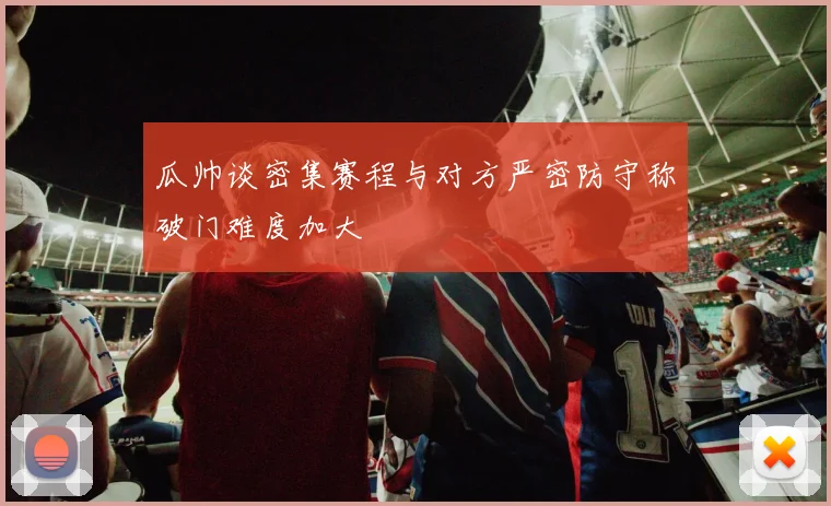瓜帅谈密集赛程与对方严密防守称破门难度加大