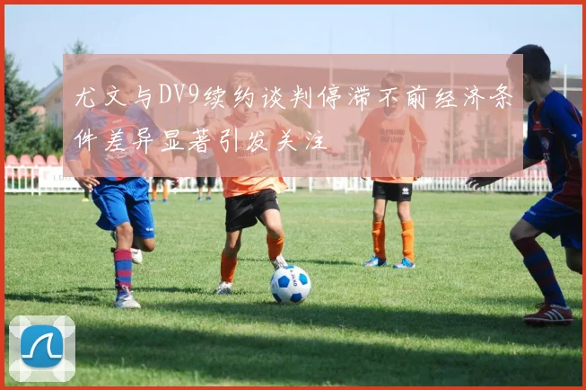 尤文与DV9续约谈判停滞不前经济条件差异显著引发关注