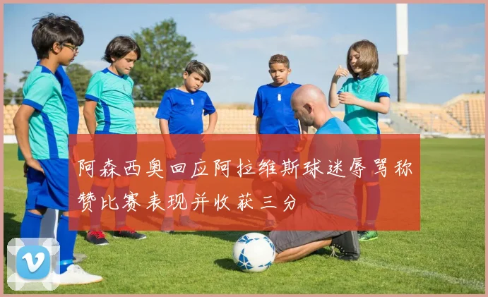 阿森西奥回应阿拉维斯球迷辱骂称赞比赛表现并收获三分