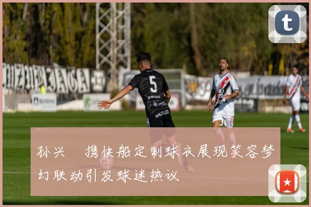 孙兴慜携快船定制球衣展现笑容梦幻联动引发球迷热议