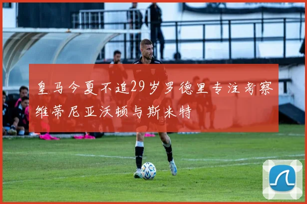 皇马今夏不追29岁罗德里专注考察维蒂尼亚沃顿与斯米特