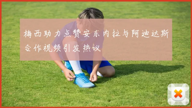 梅西助力点赞安东内拉与阿迪达斯合作视频引发热议