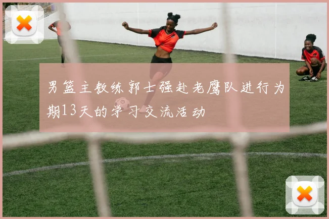 男篮主教练郭士强赴老鹰队进行为期13天的学习交流活动