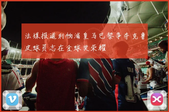 法媒报道利物浦皇马巴黎争夺克鲁皮球员志在金球奖荣耀