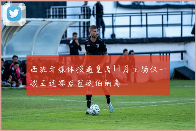西班牙媒体报道皇马11月主场仅一战五连客后重返伯纳乌