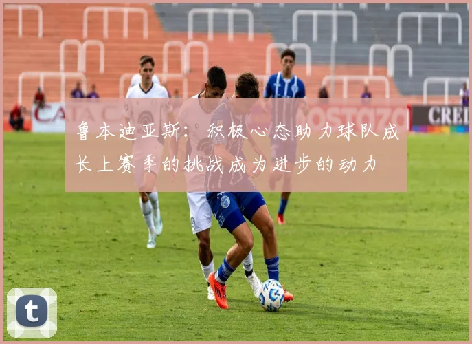 鲁本迪亚斯：积极心态助力球队成长上赛季的挑战成为进步的动力