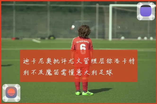 迪卡尼奥批评尤文管理层称洛卡特利不及魔笛需懂意大利足球