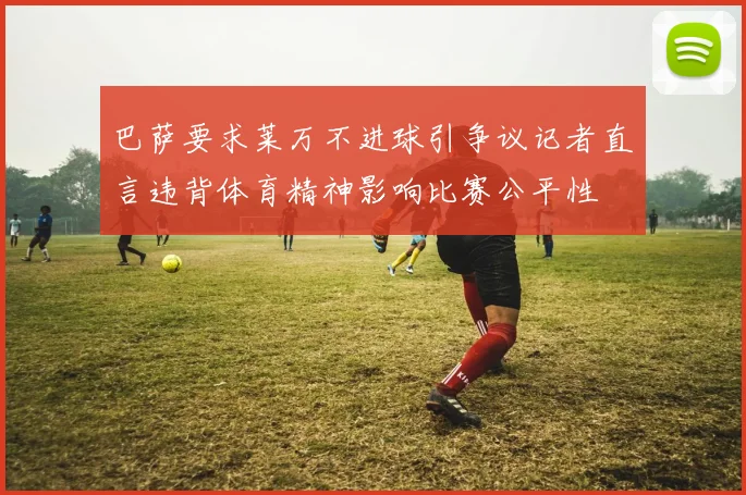 巴萨要求莱万不进球引争议记者直言违背体育精神影响比赛公平性