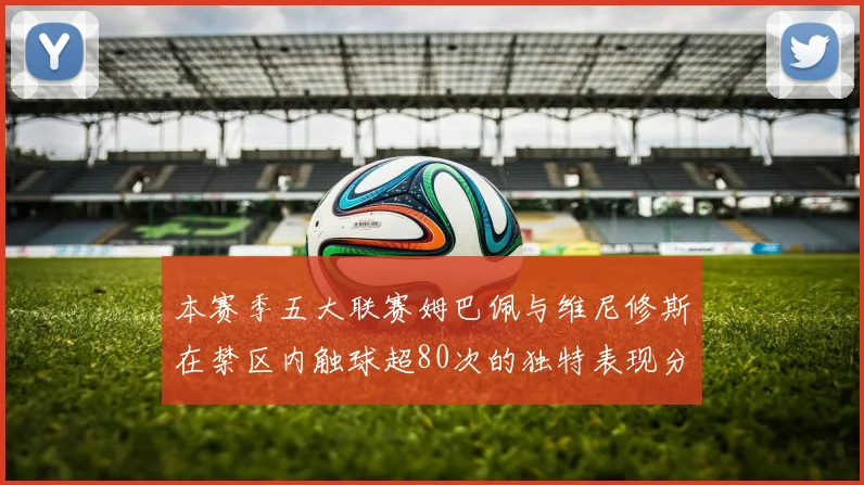 本赛季五大联赛姆巴佩与维尼修斯在禁区内触球超80次的独特表现分析