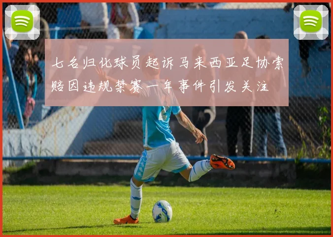 七名归化球员起诉马来西亚足协索赔因违规禁赛一年事件引发关注