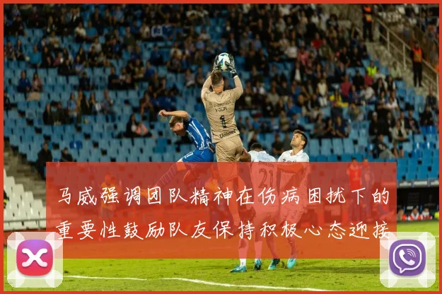 马威强调团队精神在伤病困扰下的重要性鼓励队友保持积极心态迎接挑战