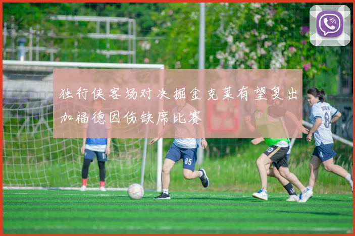 独行侠客场对决掘金克莱有望复出加福德因伤缺席比赛