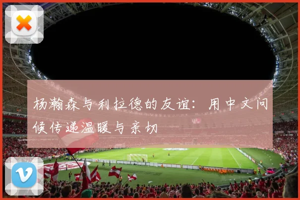 杨瀚森与利拉德的友谊：用中文问候传递温暖与亲切