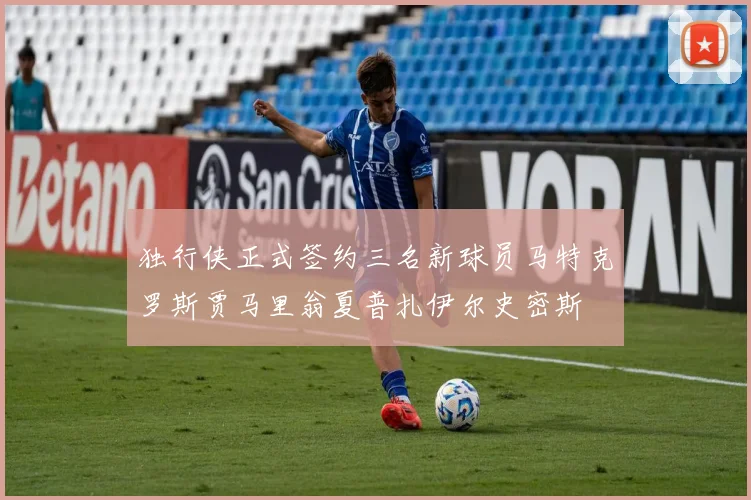 独行侠正式签约三名新球员马特克罗斯贾马里翁夏普扎伊尔史密斯