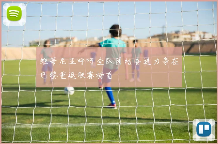 维蒂尼亚呼吁全队团结奋进力争在巴黎重返联赛榜首