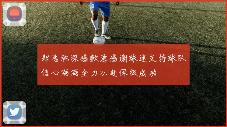 郑浩乾深感歉意感谢球迷支持球队信心满满全力以赴保级成功